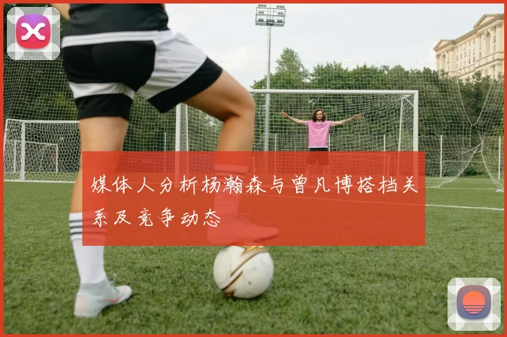 媒体人分析杨瀚森与曾凡博搭档关系及竞争动态
