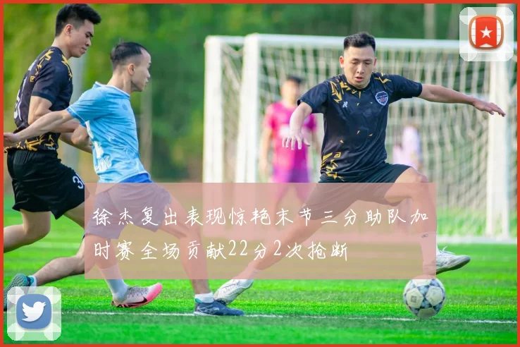 徐杰复出表现惊艳末节三分助队加时赛全场贡献22分2次抢断