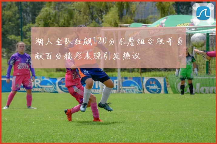 湖人全队狂飙120分东詹组合联手贡献百分精彩表现引发热议