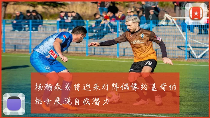 杨瀚森或将迎来对阵偶像约基奇的机会展现自我潜力