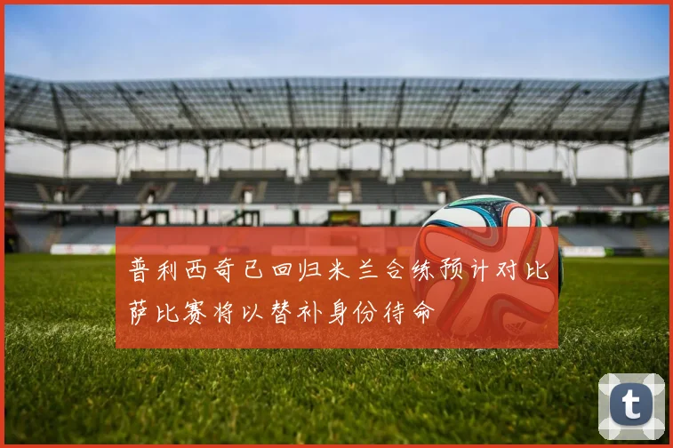 普利西奇已回归米兰合练预计对比萨比赛将以替补身份待命