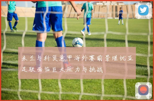 米兰与科莫意甲海外赛前景堪忧亚足联面临巨大压力与挑战