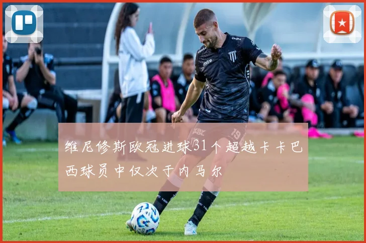 维尼修斯欧冠进球31个超越卡卡巴西球员中仅次于内马尔