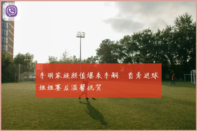 李明家族颜值爆表李嗣镕首秀进球姐姐赛后温馨祝贺