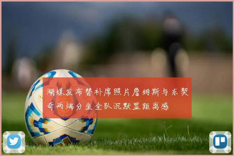 湖媒发布替补席照片詹姆斯与东契奇两端分坐全队沉默显距离感