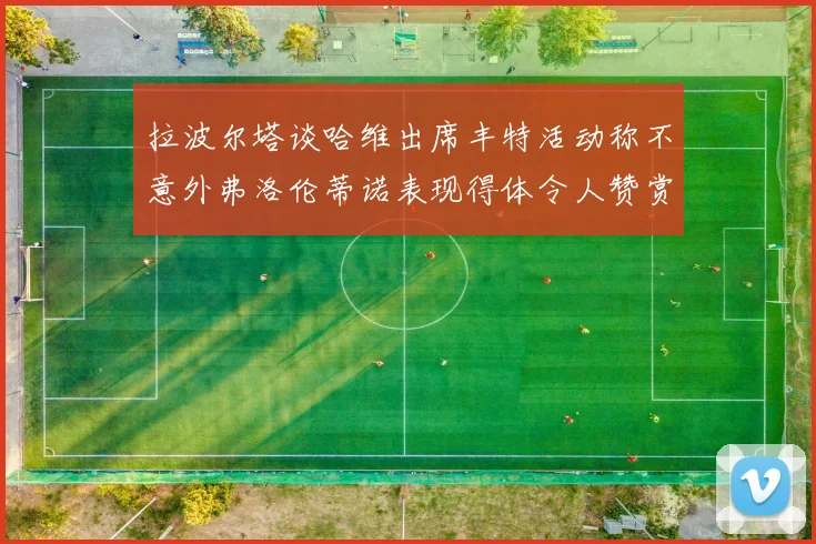 拉波尔塔谈哈维出席丰特活动称不意外弗洛伦蒂诺表现得体令人赞赏
