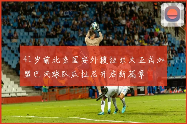 41岁前北京国安外援拉尔夫正式加盟巴丙球队瓜拉尼开启新篇章