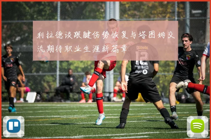 利拉德谈跟腱伤势恢复与塔图姆交流期待职业生涯新篇章
