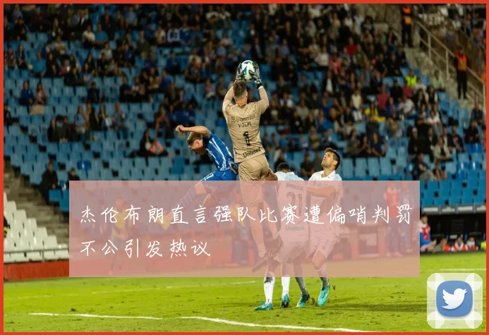 杰伦布朗直言强队比赛遭偏哨判罚不公引发热议