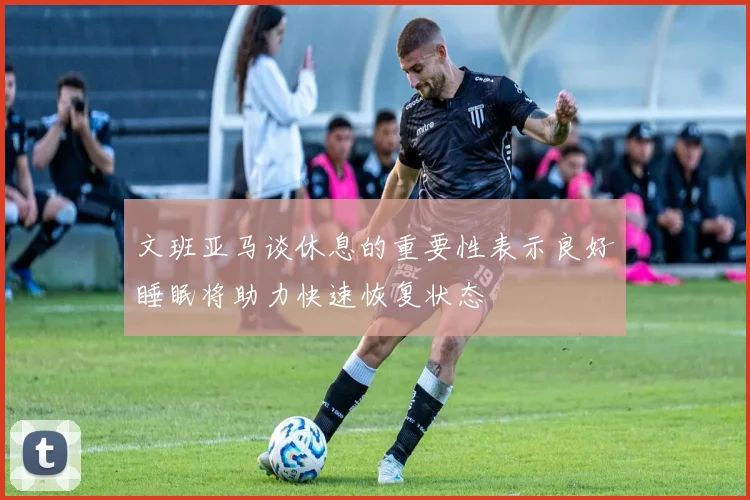 文班亚马谈休息的重要性表示良好睡眠将助力快速恢复状态