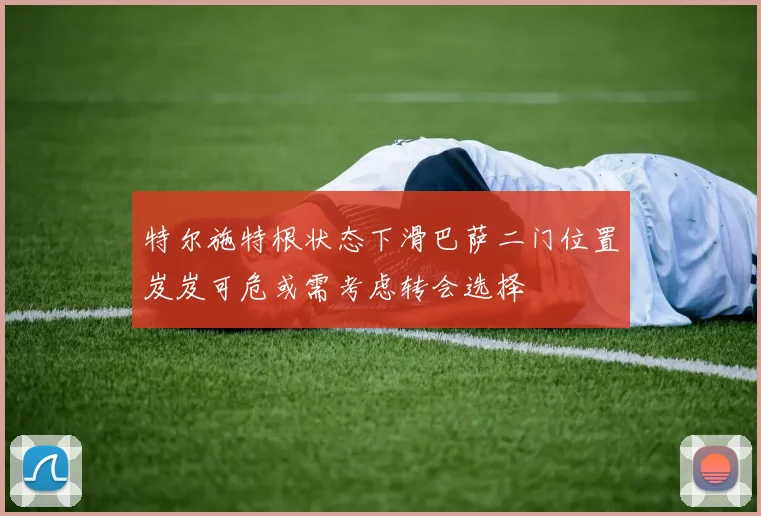 特尔施特根状态下滑巴萨二门位置岌岌可危或需考虑转会选择