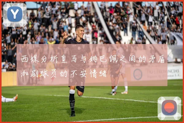 西媒分析皇马与姆巴佩之间的矛盾加剧球员的不安情绪
