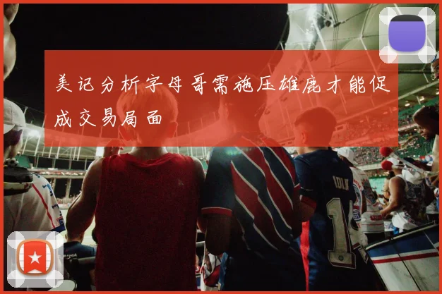 美记分析字母哥需施压雄鹿才能促成交易局面