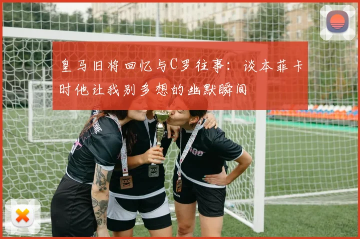 皇马旧将回忆与C罗往事：谈本菲卡时他让我别多想的幽默瞬间