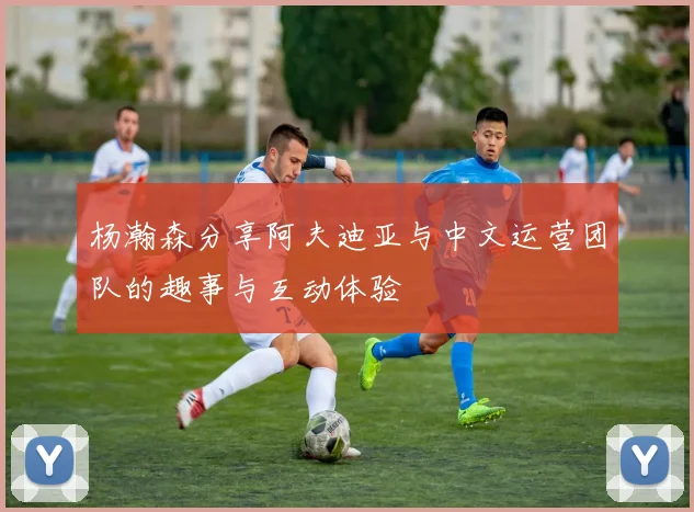 杨瀚森分享阿夫迪亚与中文运营团队的趣事与互动体验