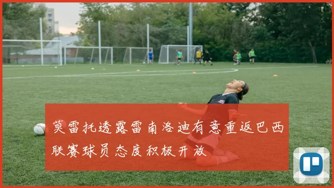 莫雷托透露雷南洛迪有意重返巴西联赛球员态度积极开放
