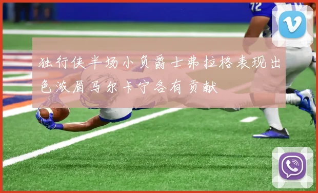独行侠半场小负爵士弗拉格表现出色浓眉马尔卡宁各有贡献
