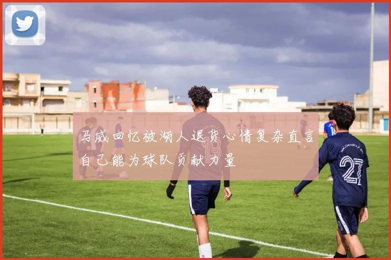 马威回忆被湖人退货心情复杂直言自己能为球队贡献力量