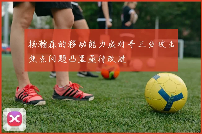 杨瀚森的移动能力成对手三分攻击焦点问题凸显亟待改进