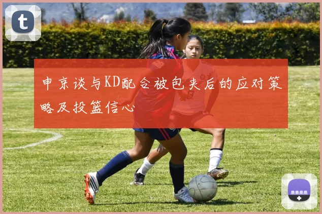 申京谈与KD配合被包夹后的应对策略及投篮信心