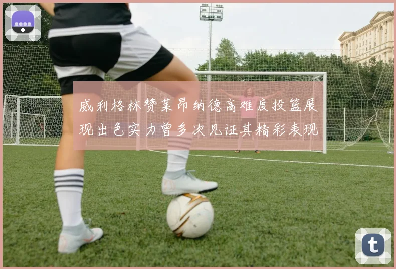 威利格林赞莱昂纳德高难度投篮展现出色实力曾多次见证其精彩表现