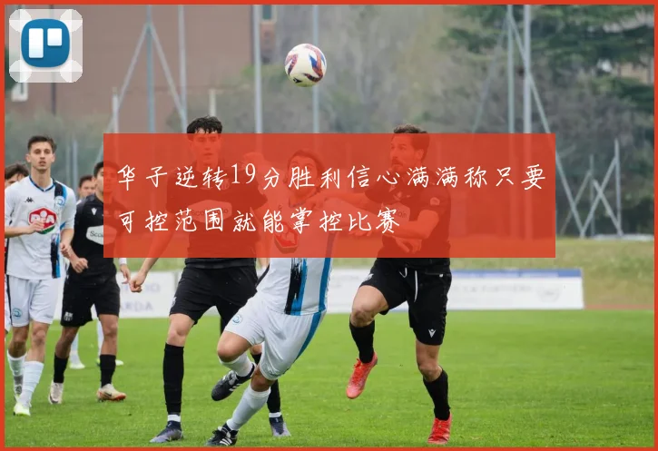 华子逆转19分胜利信心满满称只要可控范围就能掌控比赛