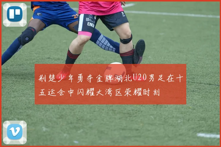 荆楚少年勇夺金牌湖北U20男足在十五运会中闪耀大湾区荣耀时刻