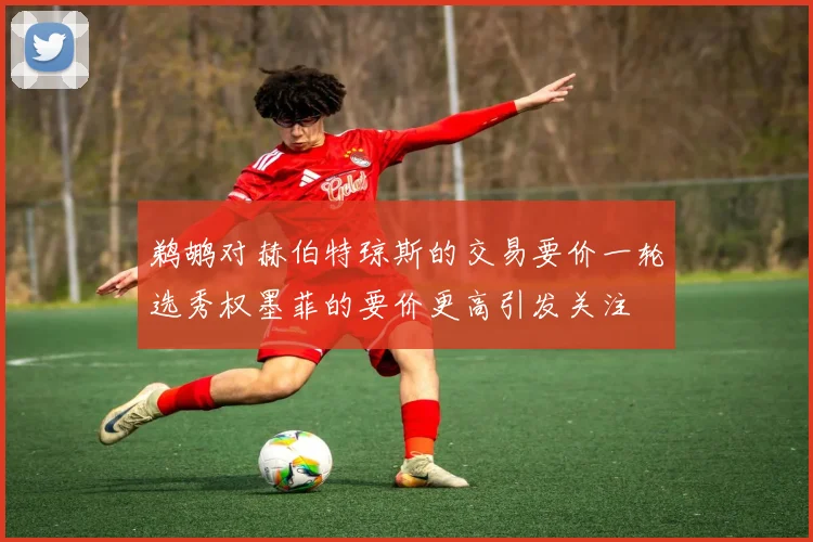 鹈鹕对赫伯特琼斯的交易要价一轮选秀权墨菲的要价更高引发关注