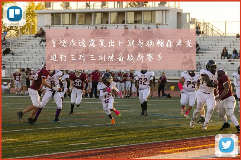 亨德森透露复出计划与杨瀚森库克进行三对三训练备战新赛季