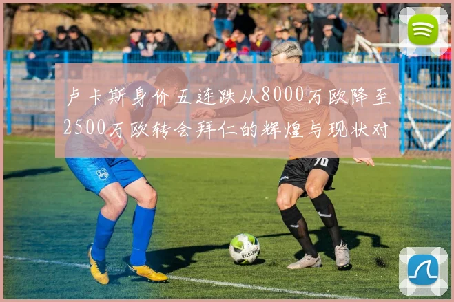 卢卡斯身价五连跌从8000万欧降至2500万欧转会拜仁的辉煌与现状对比