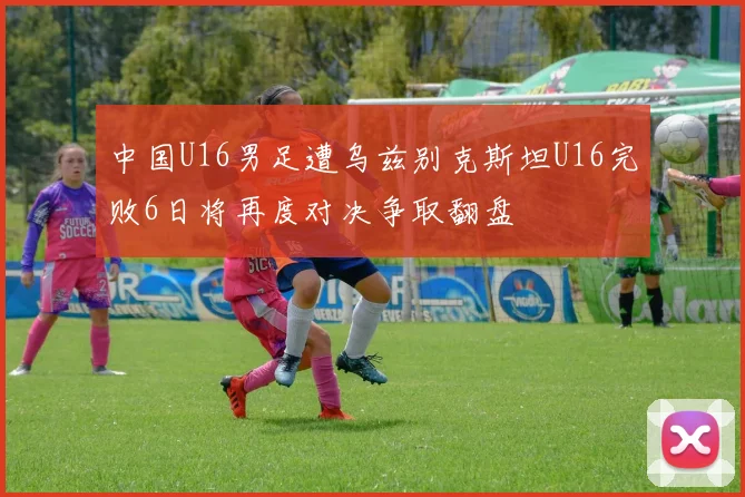 中国U16男足遭乌兹别克斯坦U16完败6日将再度对决争取翻盘