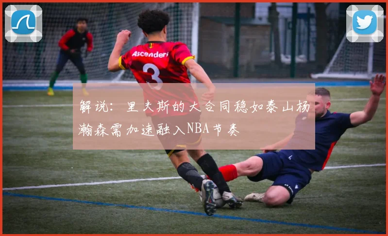 解说：里夫斯的大合同稳如泰山杨瀚森需加速融入NBA节奏