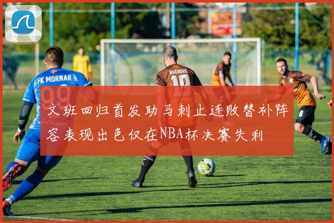 文班回归首发助马刺止连败替补阵容表现出色仅在NBA杯决赛失利