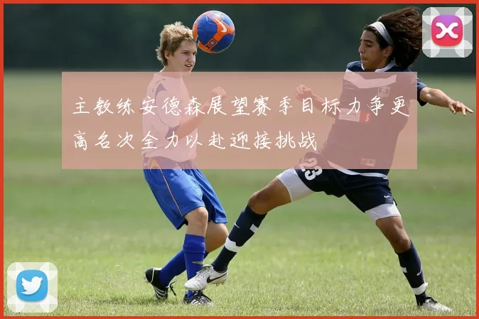 主教练安德森展望赛季目标力争更高名次全力以赴迎接挑战